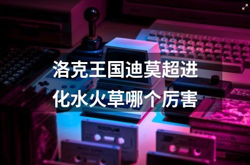 洛克王国迪莫超进化水火草哪个厉害-第1张-游戏信息-龙启网