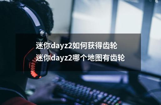 迷你dayz2如何获得齿轮 迷你dayz2哪个地图有齿轮-第1张-游戏信息-龙启网