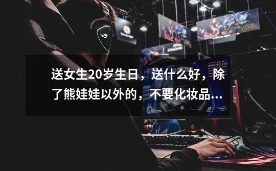 送女生20岁生日，送什么好，除了熊娃娃以外的，不要化妆品，她属于比较少女幼稚公主病型-第1张-游戏信息-龙启网