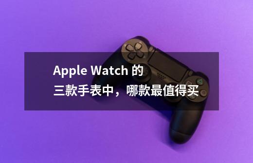 Apple Watch 的三款手表中,哪款最值得买-第1张-游戏信息-龙启网