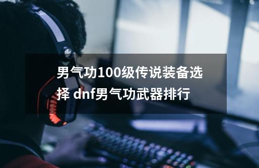 男气功100级传说装备选择 dnf男气功武器排行-第1张-游戏信息-龙启网