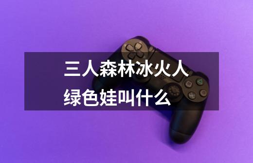 三人森林冰火人绿色娃叫什么-第1张-游戏信息-龙启网