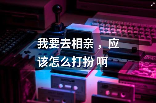 我要去相亲 ，应该怎么打扮 啊-第1张-游戏信息-龙启网