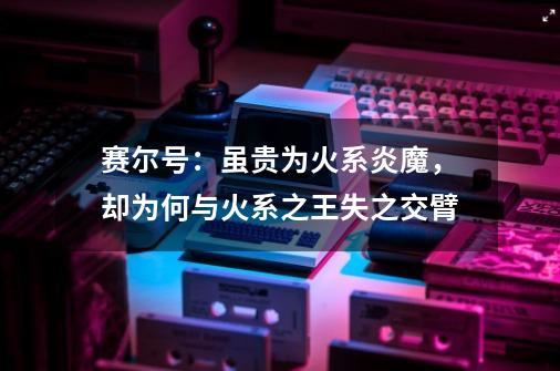 赛尔号:虽贵为火系炎魔,却为何与火系之王失之交臂-第1张-游戏信息-龙启网