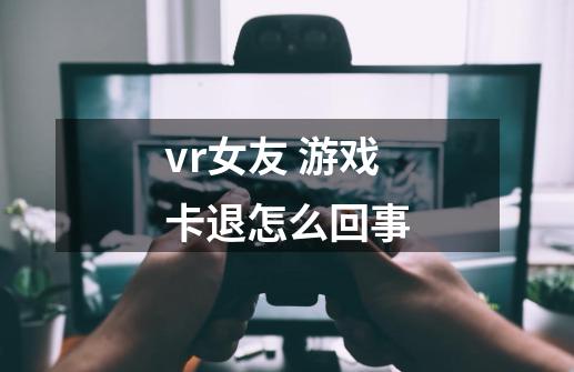 vr女友 游戏卡退怎么回事-第1张-游戏信息-龙启网