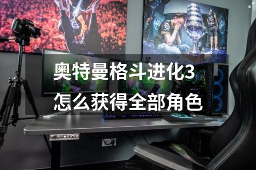 奥特曼格斗进化3怎么获得全部角色-第1张-游戏信息-龙启网