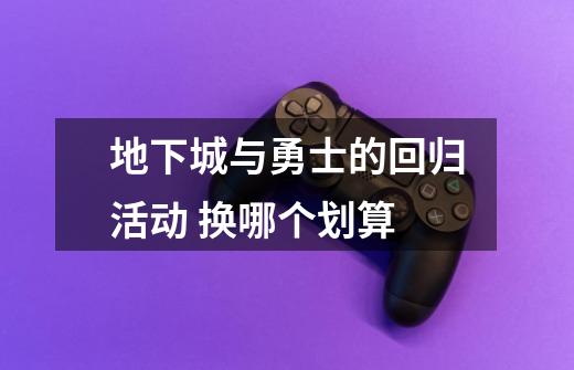 地下城与勇士的回归活动 换哪个划算-第1张-游戏信息-龙启网