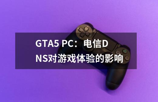 GTA5 PC:电信DNS对游戏体验的影响-第1张-游戏信息-龙启网