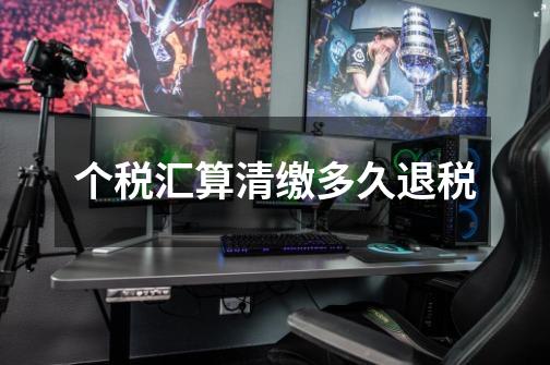 个税汇算清缴多久退税-第1张-游戏信息-龙启网