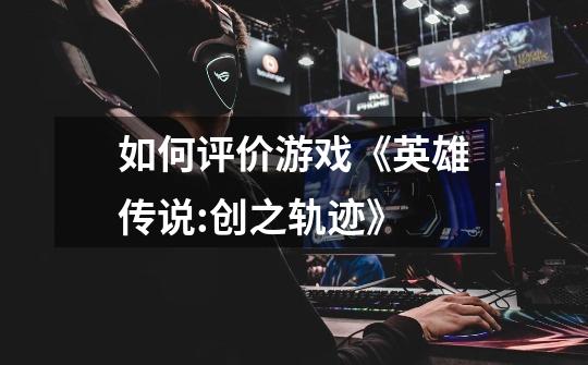 如何评价游戏《英雄传说:创之轨迹》-第1张-游戏信息-龙启网