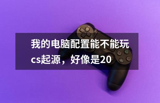 我的电脑配置能不能玩cs起源,好像是2.0-第1张-游戏信息-龙启网