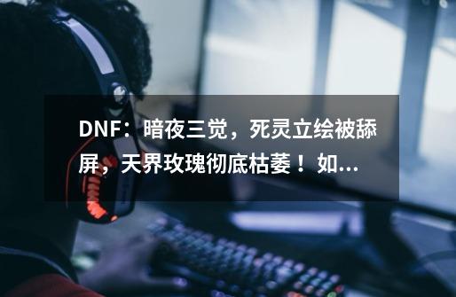 DNF:暗夜三觉,死灵立绘被舔屏,天界玫瑰彻底枯萎 !如何评价?,地下城与勇士女鬼剑3觉-第1张-游戏信息-龙启网