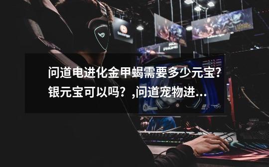 问道电进化金甲蝎需要多少元宝?银元宝可以吗?,问道宠物进化列表元宝-第1张-游戏信息-龙启网