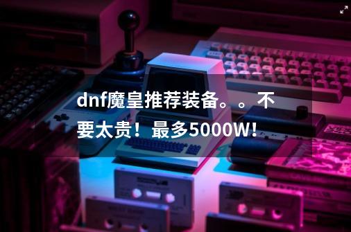 dnf魔皇推荐装备。。不要太贵！最多5000W！-第1张-游戏信息-龙启网