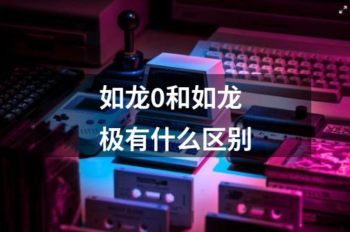如龙0和如龙极有什么区别-第1张-游戏信息-龙启网