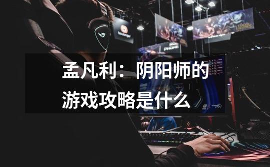 孟凡利:阴阳师的游戏攻略是什么-第1张-游戏信息-龙启网