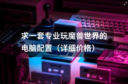 求一套专业玩魔兽世界的电脑配置(详细+价格)-第1张-游戏信息-龙启网