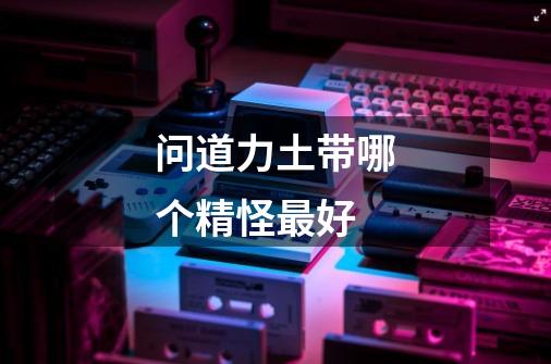 问道力土带哪个精怪最好-第1张-游戏信息-龙启网