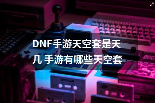 DNF手游天空套是天几 手游有哪些天空套-第1张-游戏信息-龙启网