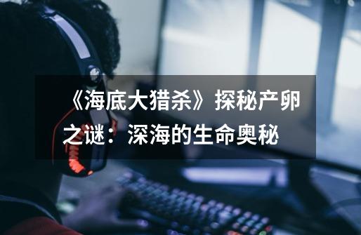《海底大猎杀》探秘产卵之谜:深海的生命奥秘-第1张-游戏信息-龙启网