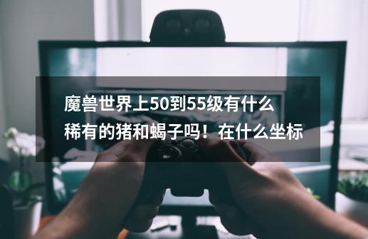 魔兽世界上50到55级有什么稀有的猪和蝎子吗！在什么坐标-第1张-游戏信息-龙启网