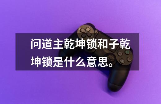 问道主乾坤锁和子乾坤锁是什么意思。-第1张-游戏信息-龙启网