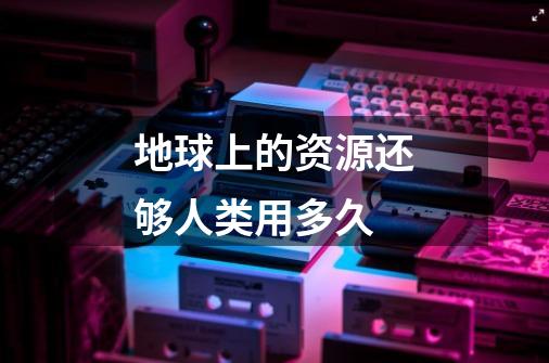 地球上的资源还够人类用多久-第1张-游戏信息-龙启网