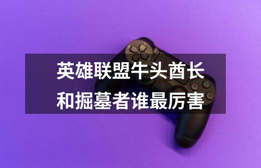 英雄联盟牛头酋长和掘墓者谁最厉害-第1张-游戏信息-龙启网