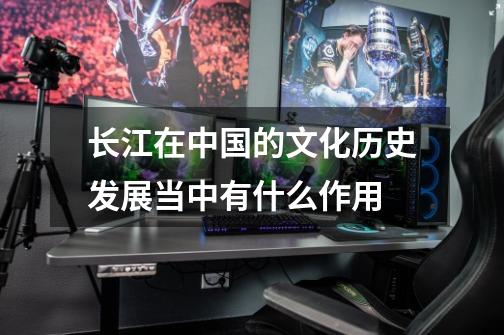 长江在中国的文化历史发展当中有什么作用-第1张-游戏信息-龙启网