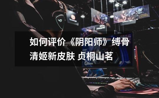 如何评价《阴阳师》缚骨清姬新皮肤 贞桐山茗-第1张-游戏信息-龙启网