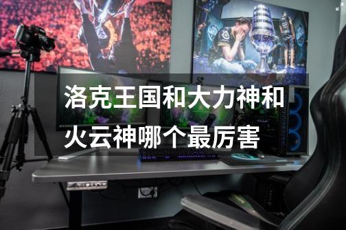 洛克王国和大力神和火云神哪个最厉害-第1张-游戏信息-龙启网