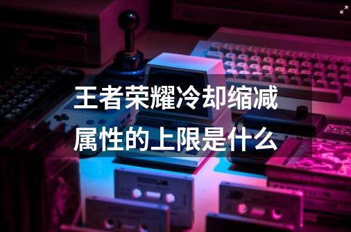 王者荣耀冷却缩减属性的上限是什么-第1张-游戏信息-龙启网