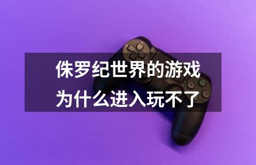 侏罗纪世界的游戏为什么进入玩不了-第1张-游戏信息-龙启网