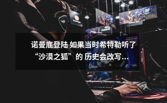 诺曼底登陆 如果当时希特勒听了“沙漠之狐”的 历史会改写吗-第1张-游戏信息-龙启网
