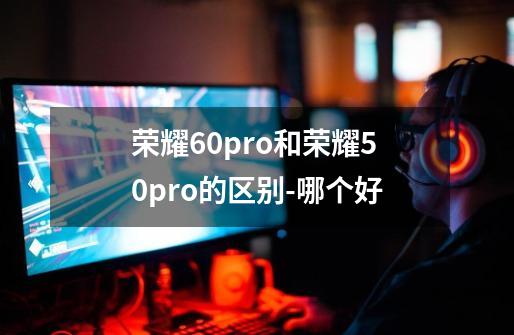 荣耀60pro和荣耀50pro的区别-哪个好-第1张-游戏信息-龙启网