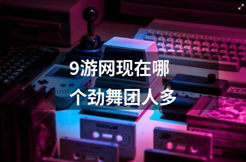 9游网现在哪个劲舞团人多-第1张-游戏信息-龙启网