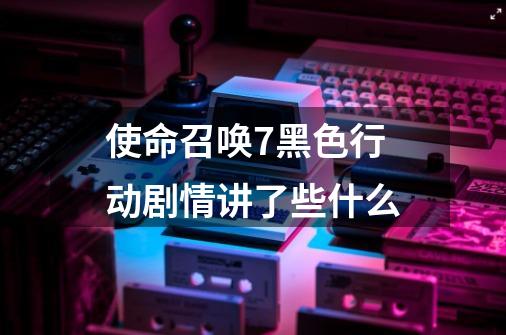 使命召唤7黑色行动剧情讲了些什么-第1张-游戏信息-龙启网