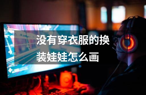 没有穿衣服的换装娃娃怎么画-第1张-游戏信息-龙启网