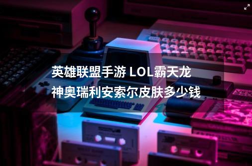 英雄联盟手游 LOL霸天龙神奥瑞利安索尔皮肤多少钱-第1张-游戏信息-龙启网