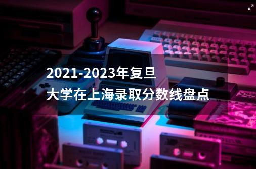 2021-2023年复旦大学在上海录取分数线盘点-第1张-游戏信息-龙启网