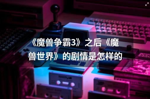 《魔兽争霸3》之后《魔兽世界》的剧情是怎样的-第1张-游戏信息-龙启网