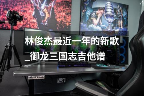 林俊杰最近一年的新歌_御龙三国志吉他谱-第1张-游戏信息-龙启网
