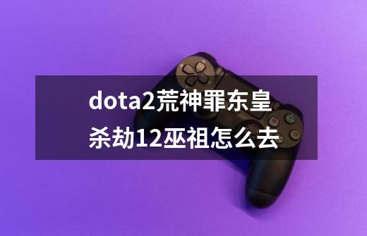 dota2荒神罪东皇杀劫12巫祖怎么去-第1张-游戏信息-龙启网