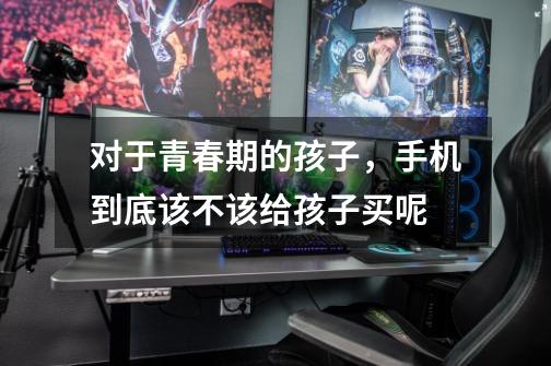 对于青春期的孩子,手机到底该不该给孩子买呢-第1张-游戏信息-龙启网