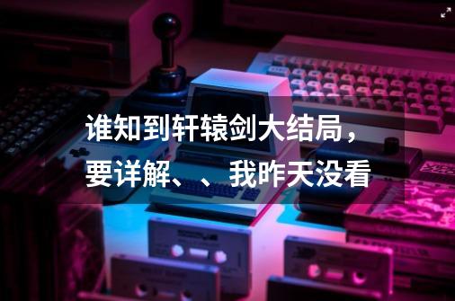 谁知到轩辕剑大结局,要详解、、我昨天没看-第1张-游戏信息-龙启网