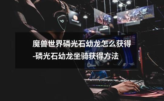 魔兽世界磷光石幼龙怎么获得-磷光石幼龙坐骑获得方法-第1张-游戏信息-龙启网