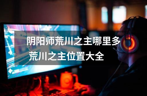 阴阳师荒川之主哪里多 荒川之主位置大全-第1张-游戏信息-龙启网