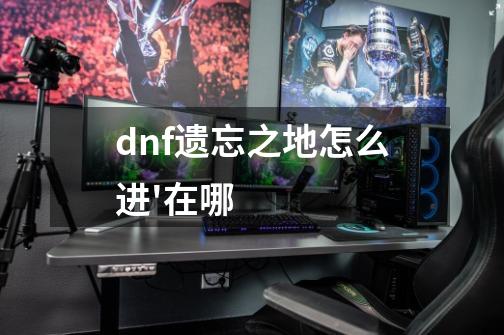dnf遗忘之地怎么进'在哪-第1张-游戏信息-龙启网