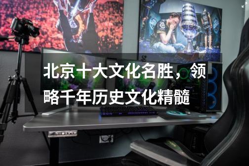 北京十大文化名胜,领略千年历史文化精髓-第1张-游戏信息-龙启网