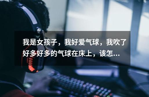 我是女孩子，我好爱气球，我吹了好多好多的气球在床上，该怎么和气球最有感觉-第1张-游戏信息-龙启网
